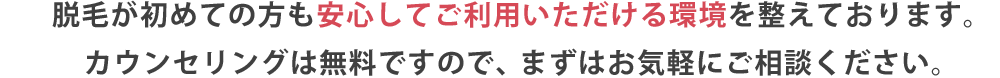 脱毛が初めての方も安心してご利用いただける環境を整えております。カウンセリングは無料ですので、まずはお気軽にご相談ください。