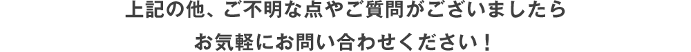 上記の他、ご不明な点やご質問がございましたらお気軽にお問い合わせください！