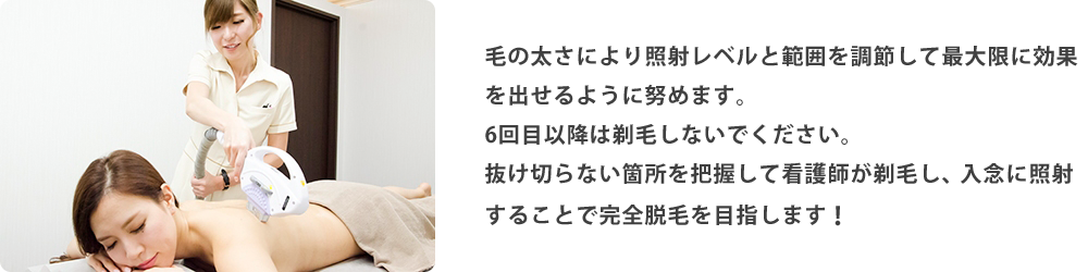 毛の太さにより照射レベルと範囲を調節して最大限に効果を出せるように努めます。6回目以降は剃毛しないでください。抜け切らない箇所を把握して看護師が剃毛し、入念に照射することで完全脱毛を目指します！