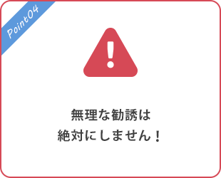 無理な勧誘は絶対にしません！