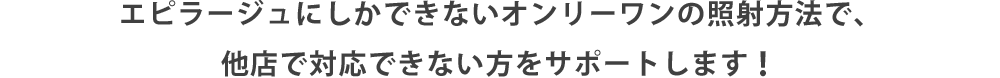  エピラージュにしかできないオンリーワンの照射方法で、他店で対応できない方をサポートします！ 
