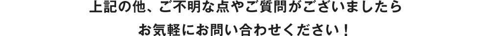 上記の他、ご不明な点やご質問がございましたらお気軽にお問い合わせください！