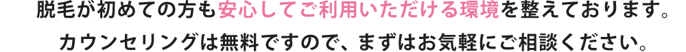 脱毛が初めての方も安心してご利用いただける環境を整えております。カウンセリングは無料ですので、まずはお気軽にご相談ください。