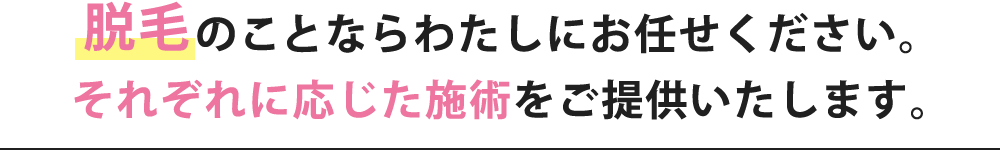 脱毛のことならわたしにお任せください。それぞれに応じた施術をご提供いたします。