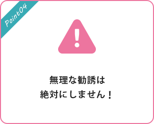 無理な勧誘は絶対にしません！