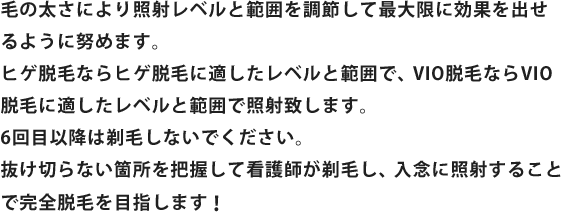 毛の太さにより照射レベルと範囲を調節して最大限に効果を出せるように努めます。ヒゲ脱毛ならヒゲ脱毛に適したレベルと範囲で、VIO脱毛ならVIO脱毛に適したレベルと範囲で照射致します。6回目以降は剃毛しないでください。抜け切らない箇所を把握して看護師が剃毛し、入念に照射することで完全脱毛を目指します！