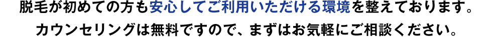 脱毛が初めての方も安心してご利用いただける環境を整えております。カウンセリングは無料ですので、まずはお気軽にご相談ください。